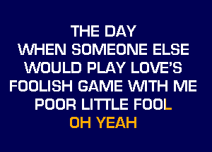 THE DAY
WHEN SOMEONE ELSE
WOULD PLAY LOVE'S
FOOLISH GAME WITH ME
POOR LITI'LE FOOL
OH YEAH