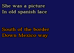 She was a picture
In old Spanish lace

South of the border
Down Mexico way