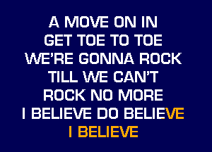 A MOVE ON IN
GET TOE T0 TOE
WERE GONNA ROCK
TILL WE CAN'T
ROCK NO MORE
I BELIEVE DO BELIEVE
I BELIEVE