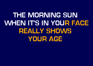 THE MORNING SUN
WHEN ITS IN YOUR FACE
REALLY SHOWS
YOUR AGE