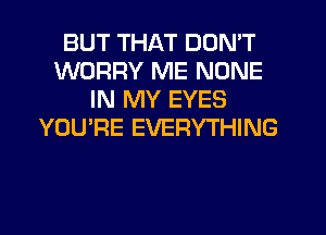BUT THAT DON'T
WORRY ME NONE
IN MY EYES
YOU'RE EVERYTHING