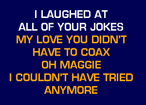 I LAUGHED AT
ALL OF YOUR JOKES
MY LOVE YOU DIDN'T
HAVE TO COAX
0H MAGGIE
I COULDN'T HAVE TRIED
ANYMORE