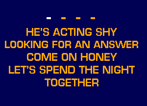 HES ACTING SHY
LOOKING FOR AN ANSWER

COME ON HONEY
LET'S SPEND THE NIGHT
TOGETHER