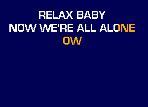 RELAX BABY
NOW WE'RE ALL ALONE
0W