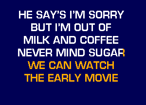 HE SAY'S I'M SORRY
BUT I'M OUT OF
MILK AND COFFEE
NEVER MIND SUGAR
WE CAN WATCH
THE EARLY MOVIE