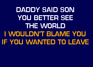 DADDY SAID SON
YOU BETTER SEE
THE WORLD
I WOULDN'T BLAME YOU
IF YOU WANTED TO LEAVE