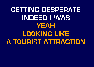 GETTING DESPERATE
INDEED I WAS
YEAH
LOOKING LIKE
A TOURIST ATTRACTION
