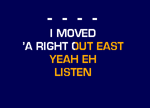 l MOVED
'A RIGHT OUT EAST

YEAH EH
LI STEN