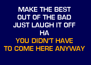 MAKE THE BEST
OUT OF THE BAD
JUST LAUGH IT OFF
HA
YOU DIDN'T HAVE
TO COME HERE ANYWAY