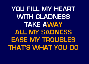 YOU FILL MY HEART
WITH GLADNESS
TAKE AWAY
f-kLL MY SADNESS
EASE MY TROUBLES
THAT'S WHAT YOU DO