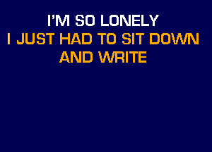 I'M SO LONELY
I JUST HAD TO SIT DOWN
AND WRITE