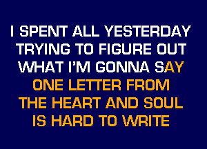 I SPENT ALL YESTERDAY
TRYING TO FIGURE OUT
WHAT I'M GONNA SAY

ONE LETTER FROM
THE HEART AND SOUL
IS HARD TO WRITE