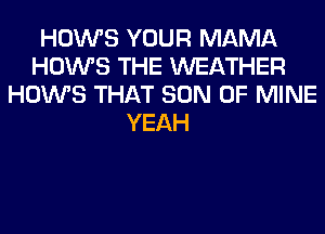 HOWS YOUR MAMA
HOWS THE WEATHER
HOWS THAT SON OF MINE
YEAH