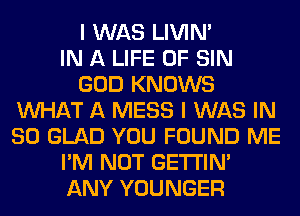 I WAS LIVIN'

IN A LIFE OF SIN
GOD KNOWS
WHAT A MESS I WAS IN
80 GLAD YOU FOUND ME
I'M NOT GETI'IM
ANY YOUNGER