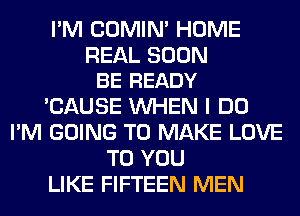 I'M COMIM HOME

REAL SOON
BE READY

'CAUSE WHEN I DO
I'M GOING TO MAKE LOVE
TO YOU
LIKE FIFTEEN MEN