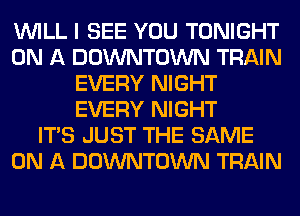 WILL I SEE YOU TONIGHT
ON A DOWNTOWN TRAIN
EVERY NIGHT
EVERY NIGHT
ITS JUST THE SAME
ON A DOWNTOWN TRAIN