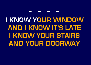 I KNOW YOUR ININDOW
AND I KNOW ITIS LATE
I KNOW YOUR STAIRS
AND YOUR DOORWAY