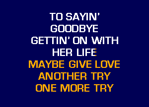 TO SAYIN'
GOODBYE
GE'ITIN' ON WITH
HER LIFE
MAYBE GIVE LOVE
ANOTHER TRY

ONE MORE TRY l