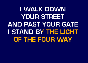 I WALK DOWN
YOUR STREET
AND PAST YOUR GATE
I STAND BY THE LIGHT
OF THE FOUR WAY