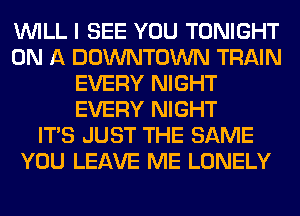WILL I SEE YOU TONIGHT
ON A DOWNTOWN TRAIN
EVERY NIGHT
EVERY NIGHT
ITS JUST THE SAME
YOU LEAVE ME LONELY