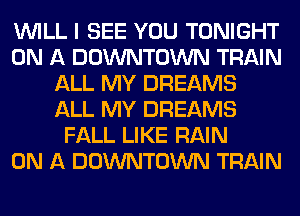 WILL I SEE YOU TONIGHT
ON A DOWNTOWN TRAIN
ALL MY DREAMS
ALL MY DREAMS
FALL LIKE RAIN
ON A DOWNTOWN TRAIN