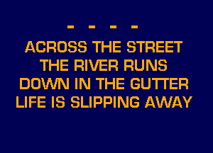 ACROSS THE STREET
THE RIVER RUNS
DOWN IN THE GUTI'ER
LIFE IS SLIPPING AWAY