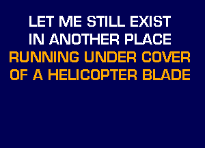 LET ME STILL EXIST
IN ANOTHER PLACE
RUNNING UNDER COVER
OF A HELICOPTER BLADE