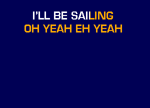 I'LL BE SAILING
OH YEAH EH YEAH