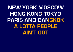 NEW YORK MOSCOW
HONG KONG TOKYO
PARIS AND BANGKOK
A LOTI'A PEOPLE
AIN'T GOT