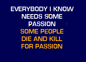 EVERYBODY l-KNDW
NEEDS SOME
(PASSION
SOME PEOPLE
DIE AND KILL
FOR PASSION
