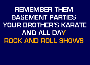 REMEMBER THEM
BASEMENT PARTIES
YOUR BROTHER'S KARATE
AND ALL DAY
ROCK AND ROLL SHOWS