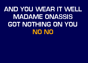 AND YOU WEAR IT WELL
MADAME ONASSIS
GOT NOTHING ON YOU
N0 N0