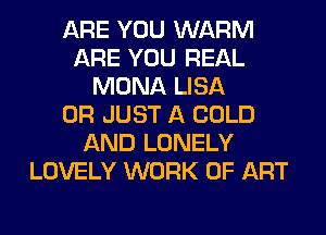ARE YOU WARM
ARE YOU REAL
MONA LISA
0R JUST A COLD
AND LONELY
LOVELY WORK OF ART