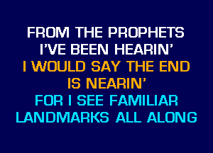 FROM THE PROPHETS
I'VE BEEN HEARIN'
I WOULD SAY THE END
IS NEARIN'
FOR I SEE FAMILIAR
LANDMARKS ALL ALONG