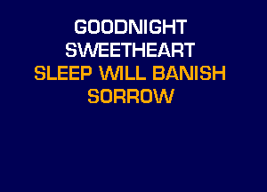 GOODNIGHT
SWEETHEART
SLEEP WLL BANISH
BORROW