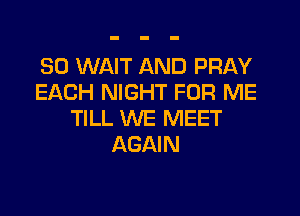 SO WAIT AND PRAY
EACH NIGHT FOR ME
TILL WE MEET
AGAIN