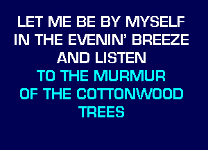 LET ME BE BY MYSELF
IN THE EVENIN' BREEZE
AND LISTEN
TO THE MURMUR
OF THE COTTONWOOD
TREES