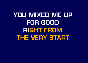 YOU MIXED ME UP
FOR GOOD
RIGHT FROM

THE VERY START