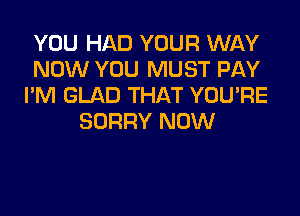 YOU HAD YOUR WAY
NOW YOU MUST PAY
I'M GLAD THAT YOU'RE

SORRY NOW