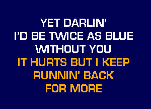 YET DARLIN'
I'D BE TWICE AS BLUE
WITHOUT YOU
IT HURTS BUT I KEEP
RUNNIN' BACK
FOR MORE