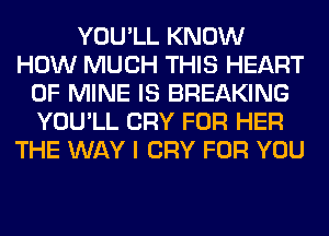 YOU'LL KNOW
HOW MUCH THIS HEART
OF MINE IS BREAKING
YOU'LL CRY FOR HER
THE WAY I CRY FOR YOU