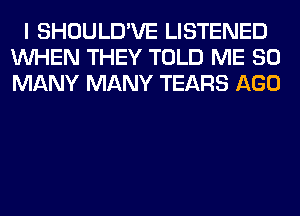 I SHOULD'VE LISTENED
WHEN THEY TOLD ME SO
MANY MANY TEARS AGO