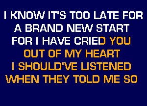 I KNOW ITIS TOO LATE FOR
A BRAND NEW START
FOR I HAVE CRIED YOU

OUT OF MY HEART
I SHOULD'VE LISTENED
INHEN THEY TOLD ME SO