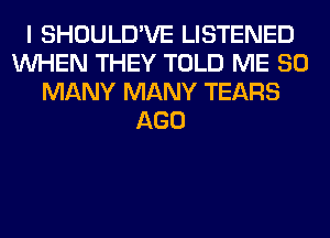 I SHOULD'VE LISTENED
WHEN THEY TOLD ME SO
MANY MANY TEARS
AGO