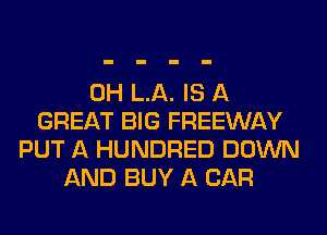 0H L.A. IS A
GREAT BIG FREEWAY
PUT A HUNDRED DOWN
AND BUY A CAR
