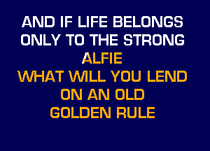 AND IF LIFE BELONGS
ONLY TO THE STRONG
ALFIE
WHAT WILL YOU LEND
ON AN OLD
GOLDEN RULE