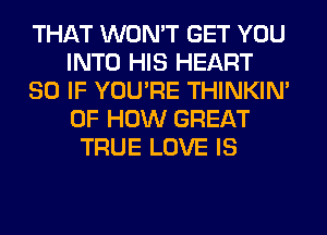 THAT WON'T GET YOU
INTO HIS HEART
SO IF YOU'RE THINKIM
OF HOW GREAT
TRUE LOVE IS