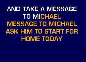 AND TAKE A MESSAGE
TO MICHAEL
MESSAGE TO MICHAEL
ASK HIM TO START FOR
HOME TODAY