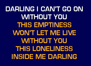 DARLING I CAN'T GO ON
WITHOUT YOU
THIS EMPTINESS
WON'T LET ME LIVE
WITHOUT YOU
THIS LONELINESS
INSIDE ME DARLING