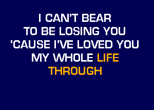 I CAN'T BEAR
TO BE LOSING YOU
'CAUSE I'VE LOVED YOU
MY WHOLE LIFE
THROUGH